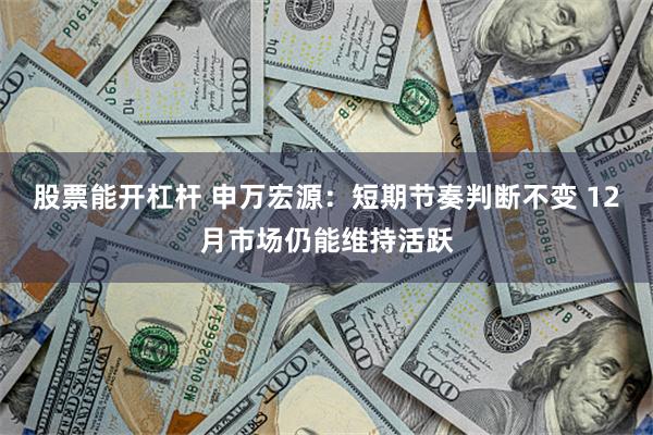 股票能开杠杆 申万宏源：短期节奏判断不变 12月市场仍能维持活跃