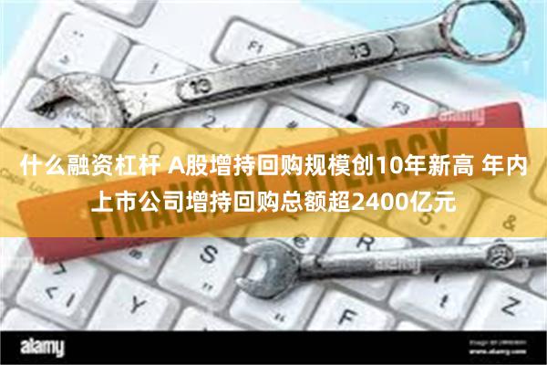 什么融资杠杆 A股增持回购规模创10年新高 年内上市公司增持回购总额超2400亿元