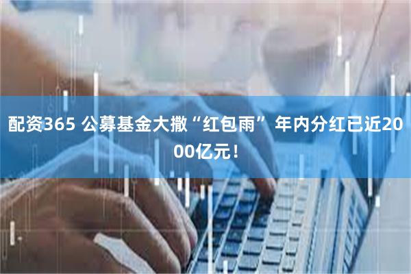 配资365 公募基金大撒“红包雨” 年内分红已近2000亿元！