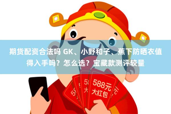 期货配资合法吗 GK、小野和子、蕉下防晒衣值得入手吗？怎么选？宝藏款测评较量