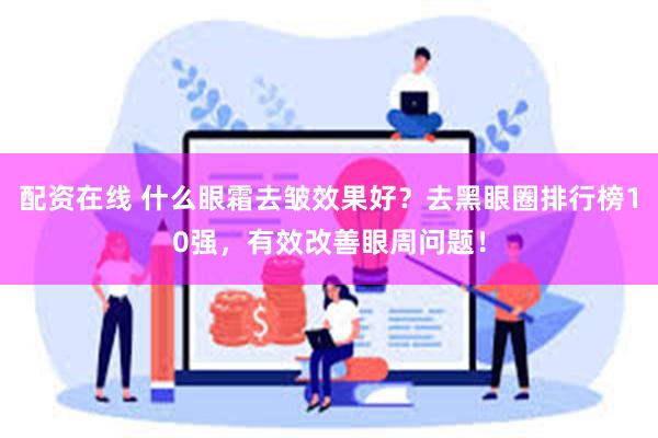 配资在线 什么眼霜去皱效果好？去黑眼圈排行榜10强，有效改善眼周问题！