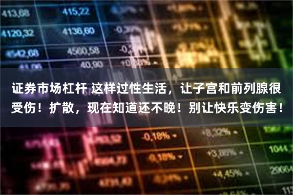 证券市场杠杆 这样过性生活，让子宫和前列腺很受伤！扩散，现在知道还不晚！别让快乐变伤害！