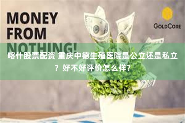 喀什股票配资 重庆中德生殖医院是公立还是私立？好不好评价怎么样？