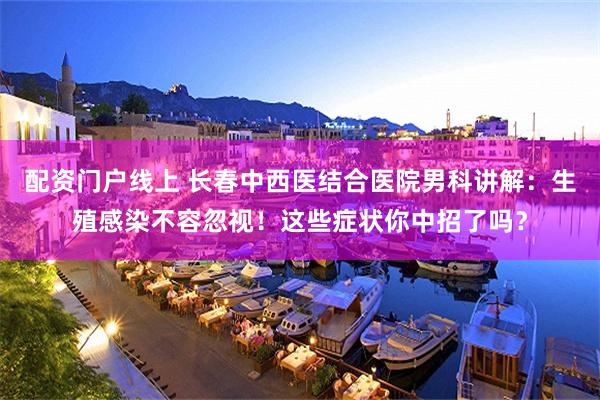 配资门户线上 长春中西医结合医院男科讲解：生殖感染不容忽视！这些症状你中招了吗？