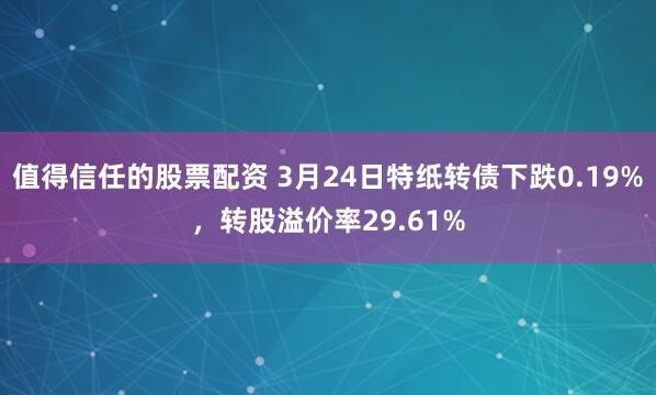 值得信任的股票配资 3月24日特纸转债下跌0.19%，转股溢价率29.61%