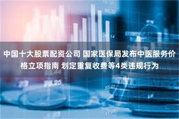 中国十大股票配资公司 国家医保局发布中医服务价格立项指南 划定重复收费等4类违规行为