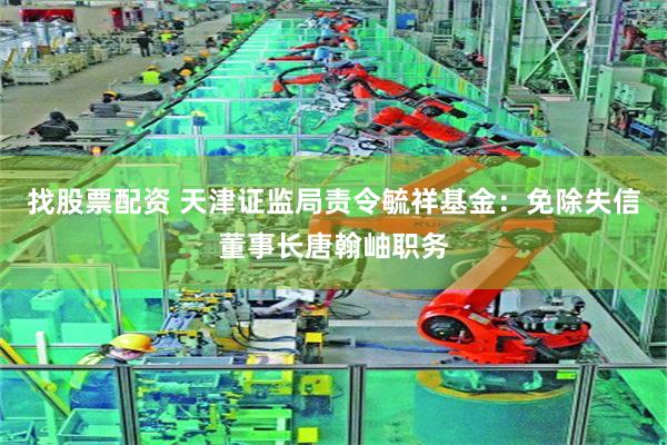 找股票配资 天津证监局责令毓祥基金：免除失信董事长唐翰岫职务