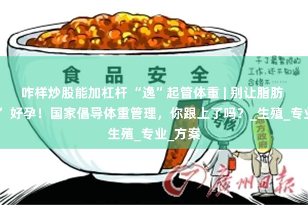 咋样炒股能加杠杆 “逸”起管体重 | 别让脂肪 “拦住” 好孕！国家倡导体重管理，你跟上了吗？_生殖_专业_方案
