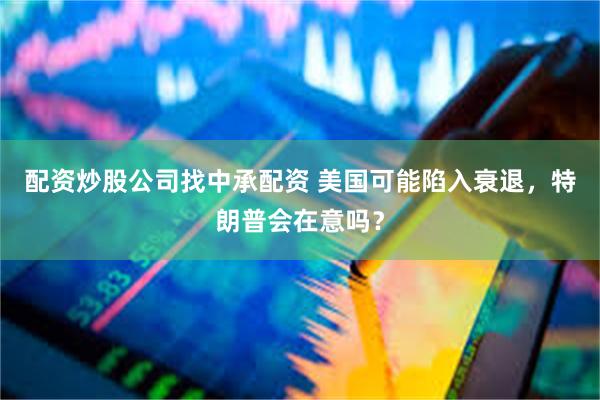 配资炒股公司找中承配资 美国可能陷入衰退，特朗普会在意吗？