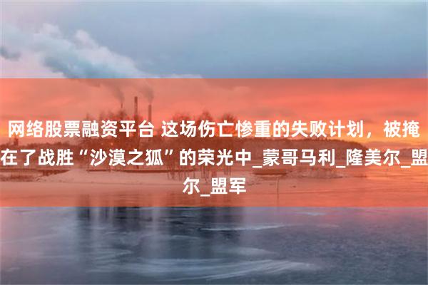 网络股票融资平台 这场伤亡惨重的失败计划，被掩盖在了战胜“沙漠之狐”的荣光中_蒙哥马利_隆美尔_盟军