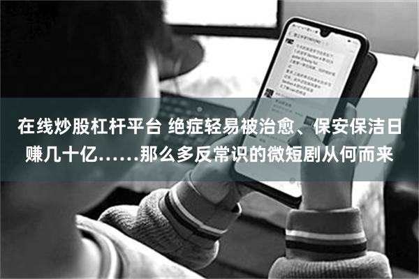 在线炒股杠杆平台 绝症轻易被治愈、保安保洁日赚几十亿……那么多反常识的微短剧从何而来
