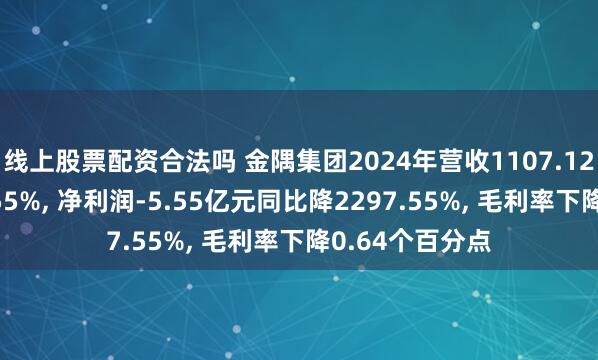 线上股票配资合法吗 金隅集团2024年营收1107.12亿元同比增2.55%, 净利润-5.55亿元同比降2297.55%, 毛利率下降0.64个百分点