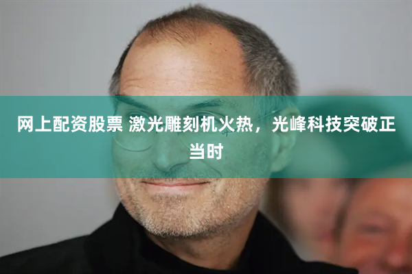 网上配资股票 激光雕刻机火热，光峰科技突破正当时