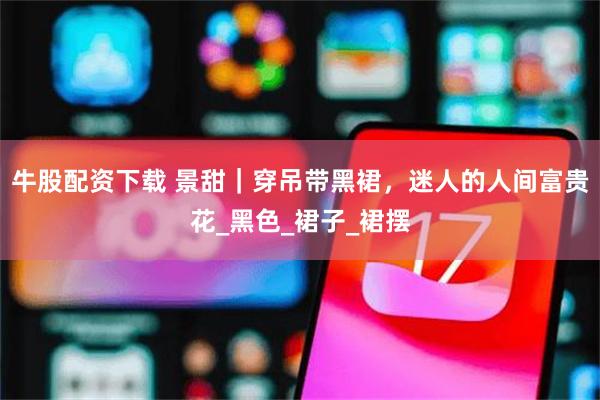 牛股配资下载 景甜｜穿吊带黑裙，迷人的人间富贵花_黑色_裙子_裙摆