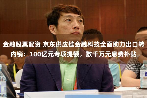 金融股票配资 京东供应链金融科技全面助力出口转内销：100亿元专项提额，数千万元息费补贴
