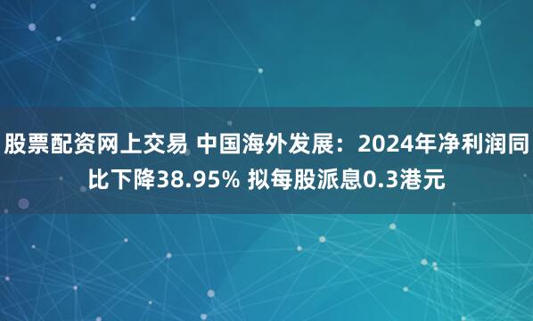 股票配资网上交易 中国海外发展：2024年净利润同比下降38.95% 拟每股派息0.3港元