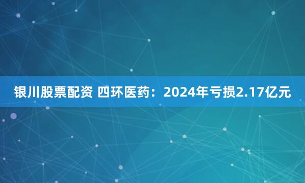 银川股票配资 四环医药：2024年亏损2.17亿元