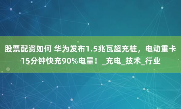 股票配资如何 华为发布1.5兆瓦超充桩，电动重卡15分钟快充90%电量！_充电_技术_行业