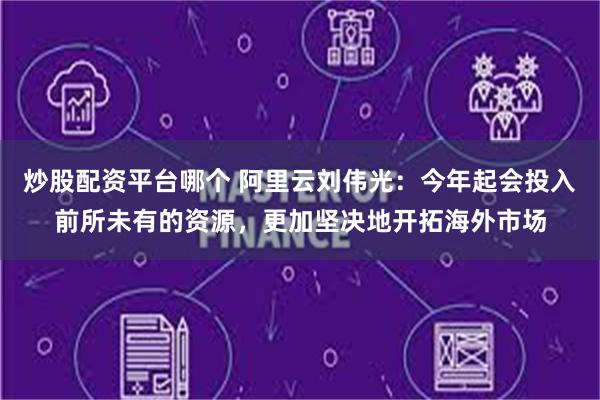 炒股配资平台哪个 阿里云刘伟光：今年起会投入前所未有的资源，更加坚决地开拓海外市场