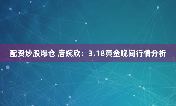 配资炒股爆仓 唐婉欣：3.18黄金晚间行情分析