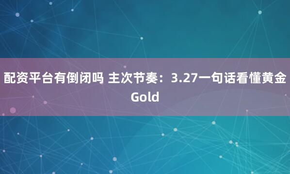 配资平台有倒闭吗 主次节奏：3.27一句话看懂黄金Gold