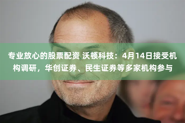 专业放心的股票配资 沃顿科技：4月14日接受机构调研，华创证券、民生证券等多家机构参与