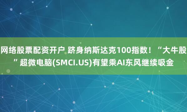 网络股票配资开户 跻身纳斯达克100指数！“大牛股”超微电脑(SMCI.US)有望乘AI东风继续吸金