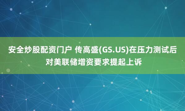 安全炒股配资门户 传高盛(GS.US)在压力测试后 对美联储增资要求提起上诉