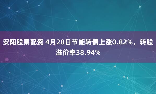 安阳股票配资 4月28日节能转债上涨0.82%，转股溢价率38.94%