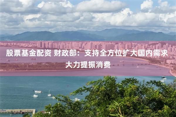 股票基金配资 财政部：支持全方位扩大国内需求 大力提振消费