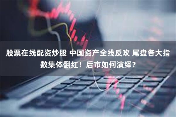 股票在线配资炒股 中国资产全线反攻 尾盘各大指数集体翻红！后市如何演绎？