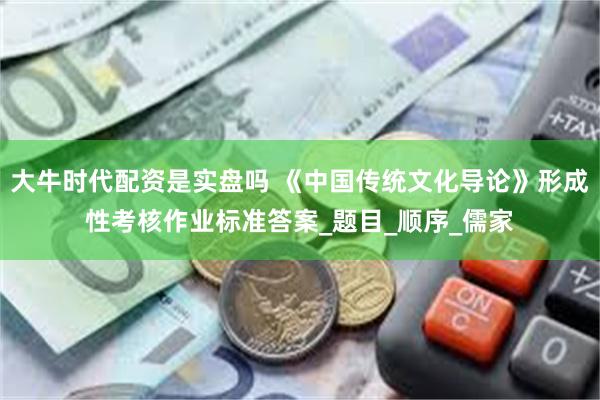 大牛时代配资是实盘吗 《中国传统文化导论》形成性考核作业标准答案_题目_顺序_儒家
