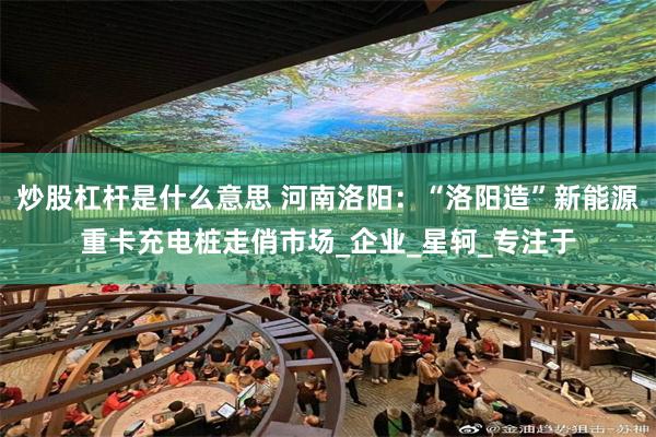 炒股杠杆是什么意思 河南洛阳：“洛阳造”新能源重卡充电桩走俏市场_企业_星轲_专注于