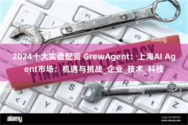 2024十大实盘配资 GrewAgent：上海AI Agent市场：机遇与挑战_企业_技术_科技