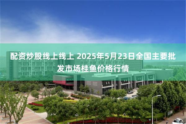 配资炒股线上线上 2025年5月23日全国主要批发市场桂鱼价格行情