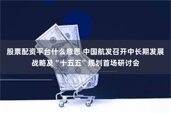 股票配资平台什么意思 中国航发召开中长期发展战略及“十五五”规划首场研讨会