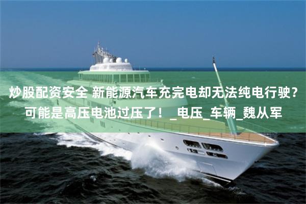 炒股配资安全 新能源汽车充完电却无法纯电行驶？可能是高压电池过压了！_电压_车辆_魏从军