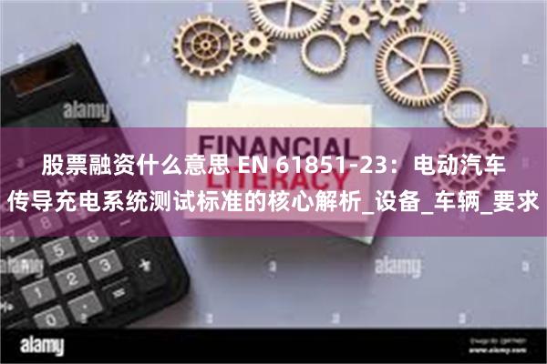 股票融资什么意思 EN 61851-23：电动汽车传导充电系统测试标准的核心解析_设备_车辆_要求