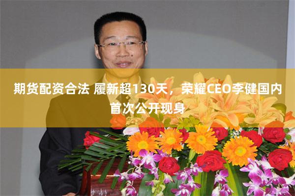 期货配资合法 履新超130天，荣耀CEO李健国内首次公开现身
