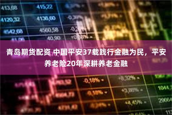 青岛期货配资 中国平安37载践行金融为民，平安养老险20年深耕养老金融