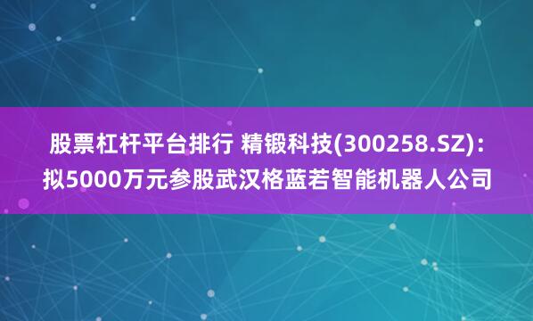 股票杠杆平台排行 精锻科技(300258.SZ)：拟5000万元参股武汉格蓝若智能机器人公司