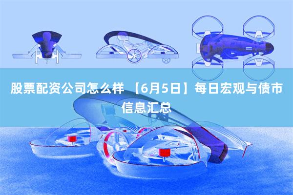 股票配资公司怎么样 【6月5日】每日宏观与债市信息汇总