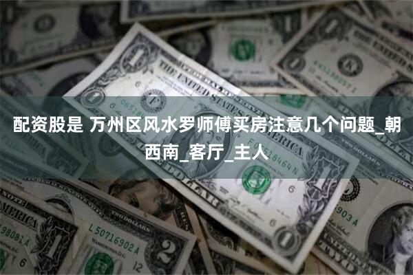 配资股是 万州区风水罗师傅买房注意几个问题_朝西南_客厅_主人