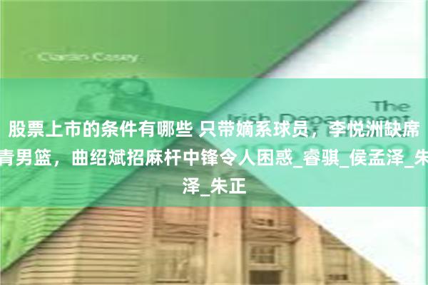 股票上市的条件有哪些 只带嫡系球员，李悦洲缺席国青男篮，曲绍斌招麻杆中锋令人困惑_睿骐_侯孟泽_朱正