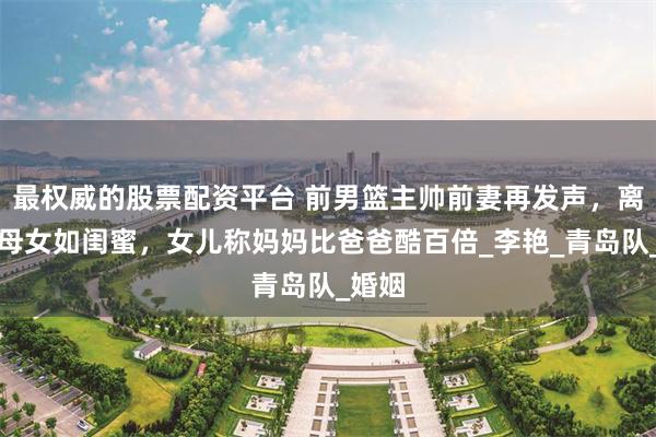 最权威的股票配资平台 前男篮主帅前妻再发声，离婚后母女如闺蜜，女儿称妈妈比爸爸酷百倍_李艳_青岛队_婚姻