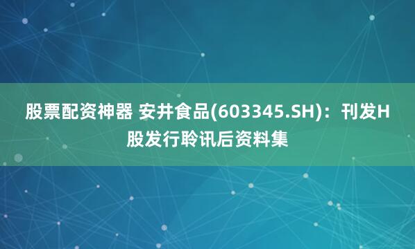 股票配资神器 安井食品(603345.SH)：刊发H股发行聆讯后资料集