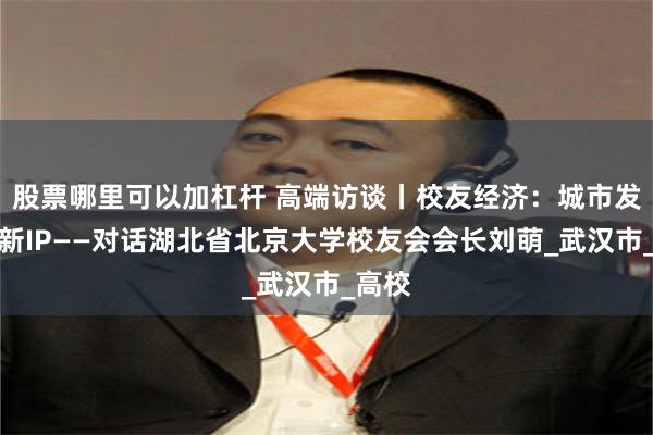 股票哪里可以加杠杆 高端访谈丨校友经济：城市发展的新IP——对话湖北省北京大学校友会会长刘萌_武汉市_高校