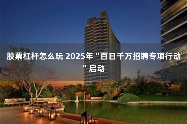 股票杠杆怎么玩 2025年“百日千万招聘专项行动”启动
