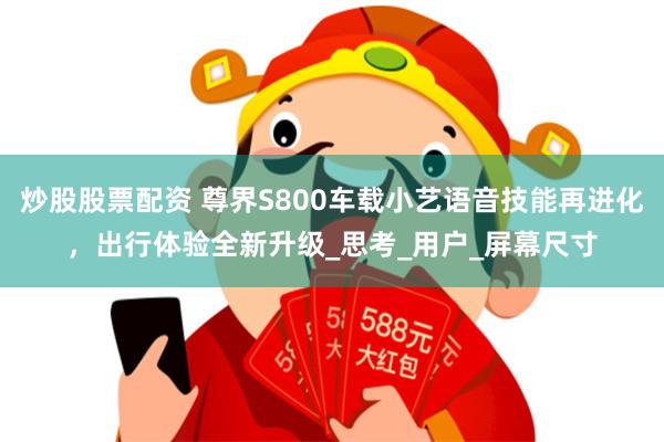 炒股股票配资 尊界S800车载小艺语音技能再进化，出行体验全新升级_思考_用户_屏幕尺寸