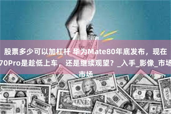 股票多少可以加杠杆 华为Mate80年底发布，现在70Pro是趁低上车，还是继续观望？_入手_影像_市场